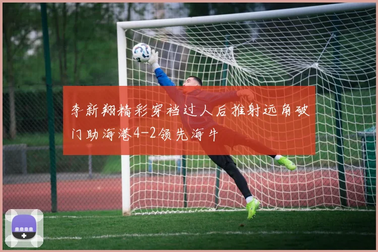 李新翔精彩穿裆过人后推射远角破门助海港4-2领先海牛