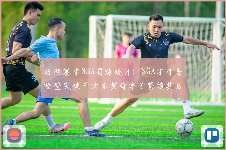 近两赛季NBA罚球统计：SGA字母哥哈登突破千次东契奇华子紧随其后