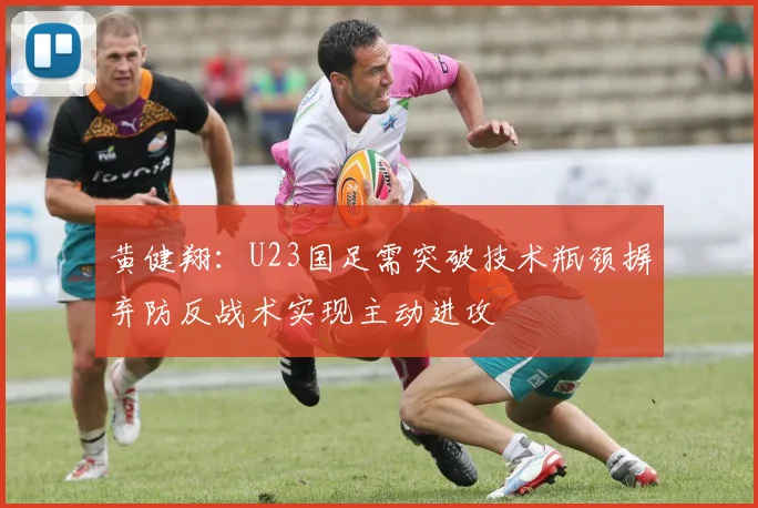 黄健翔：U23国足需突破技术瓶颈摒弃防反战术实现主动进攻
