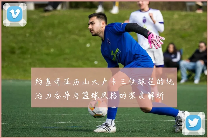 约基奇亚历山大卢卡三位球星的统治力各异与篮球风格的深度解析