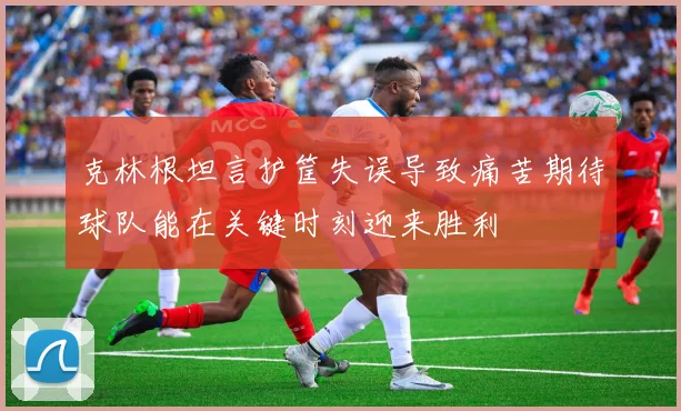 克林根坦言护筐失误导致痛苦期待球队能在关键时刻迎来胜利