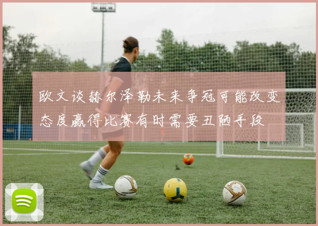 欧文谈赫尔泽勒未来争冠可能改变态度赢得比赛有时需要丑陋手段