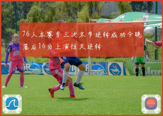 76人本赛季三次末节逆转成功今晚落后16分上演惊天逆转