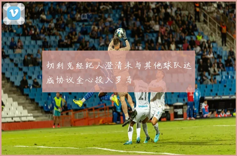 切利克经纪人澄清未与其他球队达成协议全心投入罗马