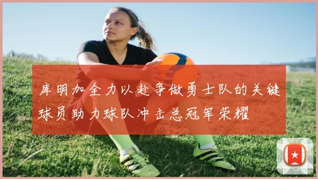 库明加全力以赴争做勇士队的关键球员助力球队冲击总冠军荣耀