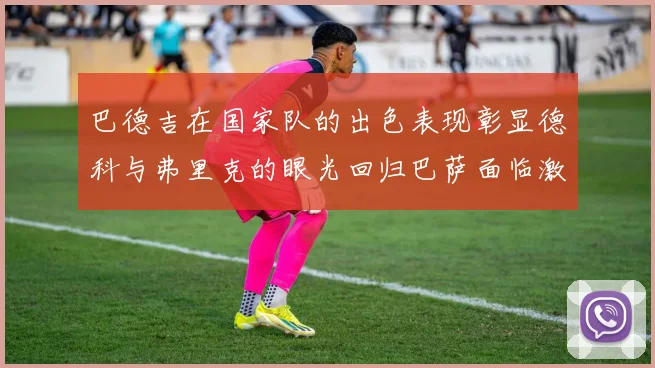 巴德吉在国家队的出色表现彰显德科与弗里克的眼光回归巴萨面临激烈竞争挑战
