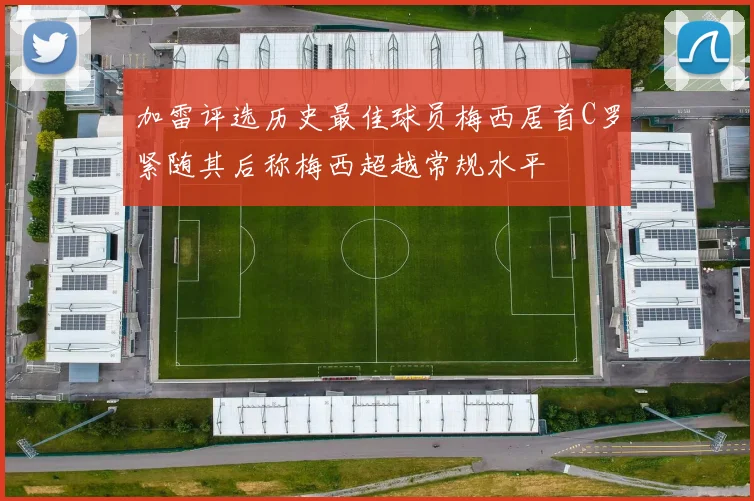 加雷评选历史最佳球员梅西居首C罗紧随其后称梅西超越常规水平