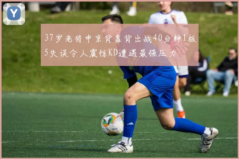 37岁老将申京背靠背出战40分钟1板5失误令人震惊KD遭遇最强压力