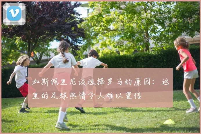 加斯佩里尼谈选择罗马的原因：这里的足球热情令人难以置信