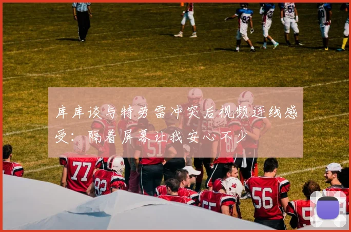 库库谈与特劳雷冲突后视频连线感受：隔着屏幕让我安心不少