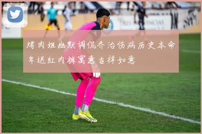 烤肉姐幽默调侃乔治伤病历史本命年送红内裤寓意吉祥如意