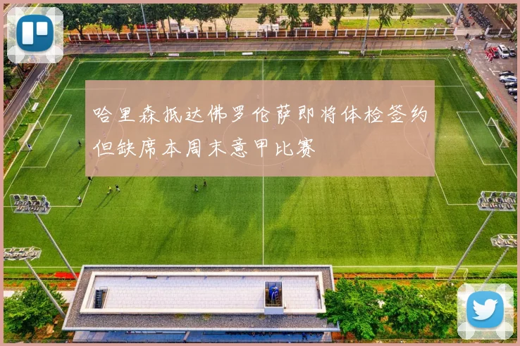 哈里森抵达佛罗伦萨即将体检签约但缺席本周末意甲比赛