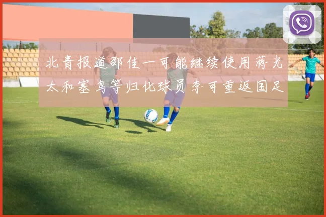 北青报道邵佳一可能继续使用蒋光太和塞鸟等归化球员李可重返国足需进一步沟通