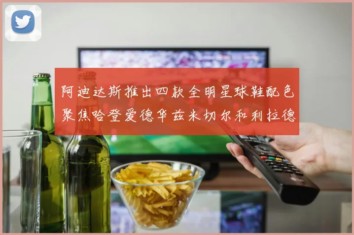 阿迪达斯推出四款全明星球鞋配色聚焦哈登爱德华兹米切尔和利拉德