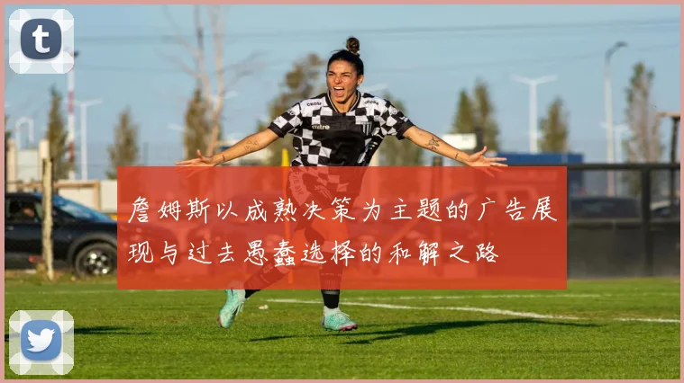 詹姆斯以成熟决策为主题的广告展现与过去愚蠢选择的和解之路