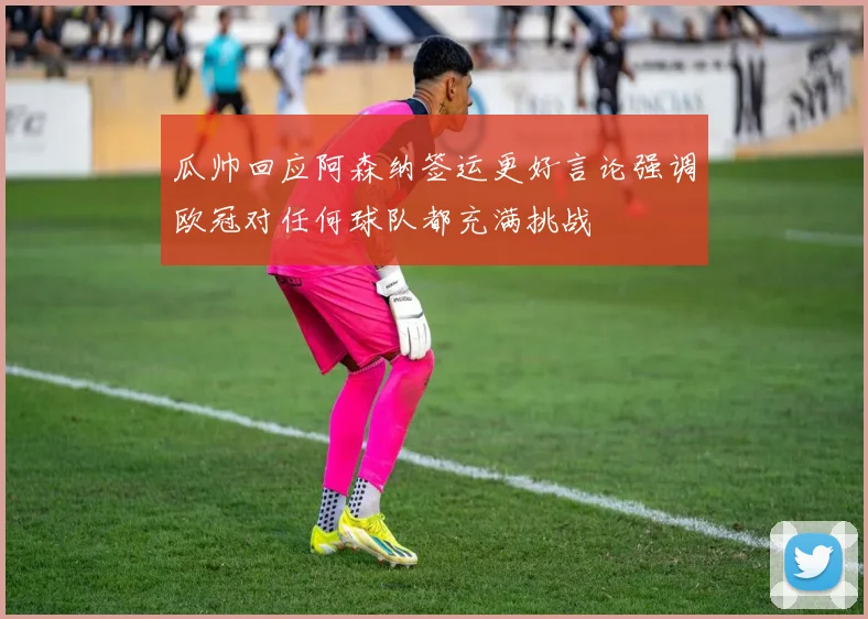 瓜帅回应阿森纳签运更好言论强调欧冠对任何球队都充满挑战