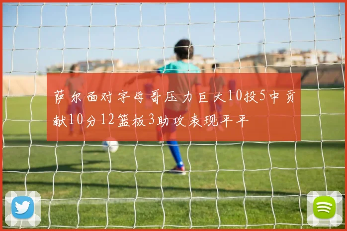 萨尔面对字母哥压力巨大10投5中贡献10分12篮板3助攻表现平平