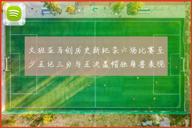 文班亚马创历史新纪录六场比赛至少五记三分与五次盖帽独角兽表现惊艳