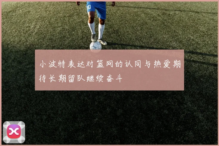 小波特表达对篮网的认同与热爱期待长期留队继续奋斗
