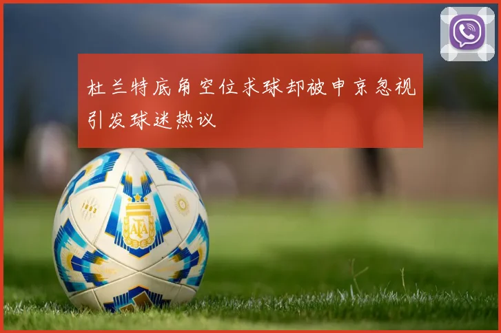 杜兰特底角空位求球却被申京忽视引发球迷热议