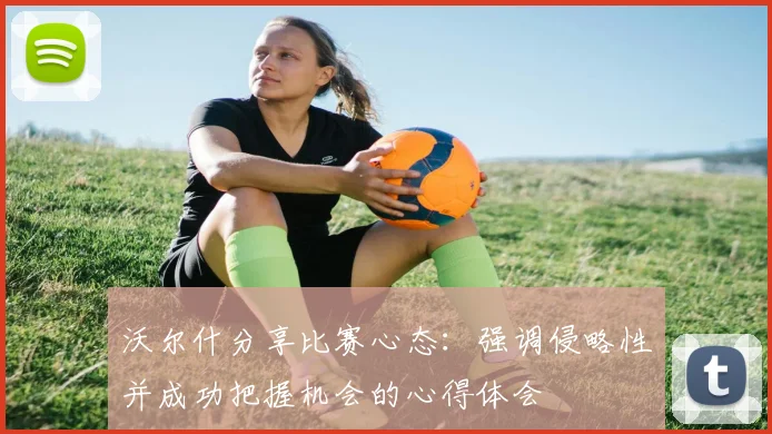 沃尔什分享比赛心态：强调侵略性并成功把握机会的心得体会