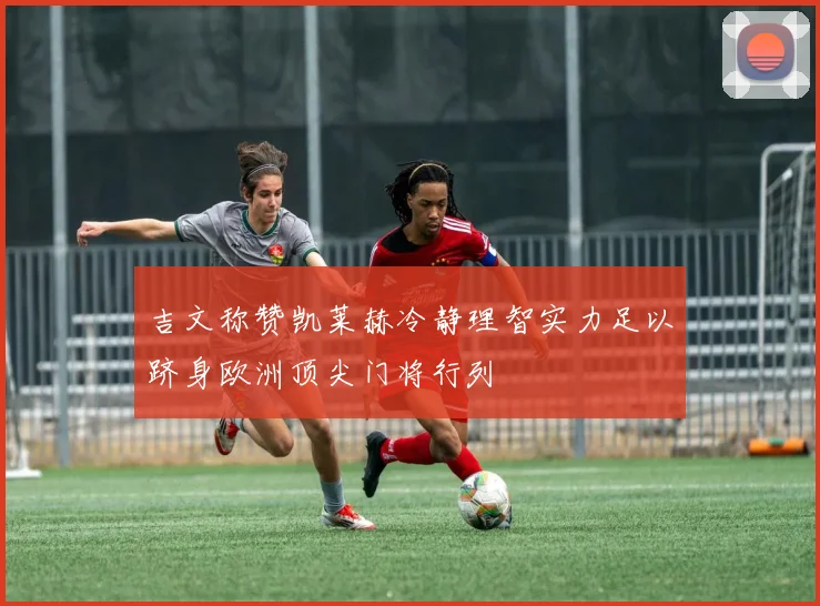 吉文称赞凯莱赫冷静理智实力足以跻身欧洲顶尖门将行列